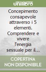 Concepimento consapevole attraverso i 5 elementi. Comprendere e vivere l'energia sessuale per il controllo naturale delle nascite libro