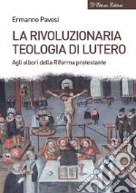 La rivoluzionaria teologia di Lutero. Agli albori della Riforma protestante