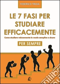 Le 7 fasi per studiare efficacemente. Come studiare velocemente in modo semplice e sicuro per sempre libro