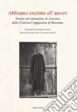 Abbiamo creduto all'amore. Donne nel monastero di clausura delle Clarisse Cappuccine di Ravenna. Ediz. illustrata libro