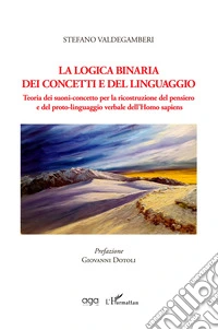 La logica binaria dei concetti e del linguaggio. Teoria dei suoni-concetto per la ricostruzione del pensiero e del proto-linguaggio verbale dell'Homo sapiens libro