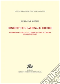 Condottiero, cardinale, eretico. Federico Fregoso nella crisi politica e religiosa del Cinquecento