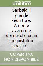 Garibaldi il grande seduttore. Amori e avventure donnesche di un conquistatore spesso conquistato