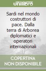 Sardi nel mondo costruttori di pace. Dalla terra di Arborea diplomatici e operatori internazionali