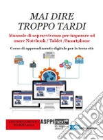 Mai dire troppo tardi. Manuale di sopravvivenza per imparare a usare notebook, tablet, smartphone. Corso di apprendimento digitale per la terza età libro