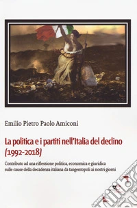 La politica e i partiti nell'Italia del declino (1992-2018). Contributo ad una riflessione politica, economica e giuridica sulle cause della decadenza italiana da tangentopoli ai nostri giorni libro