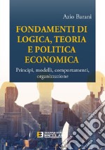 Fondamenti di logica, teoria e politica economica. Principî, modelli, comportamenti, organizzazione libro