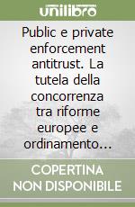 Public e private enforcement antitrust. La tutela della concorrenza tra riforme europee e ordinamento italiano libro