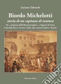 Biordo Michelotti storia di un capitano di ventura. Da «campione della libertà perugina», a Signore di Assisi, Città della Pieve, Orvieto, Todi e altre città di Umbria e Marche libro
