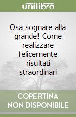 Osa sognare alla grande! Come realizzare felicemente risultati straordinari