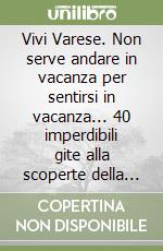 Vivi Varese. Non serve andare in vacanza per sentirsi in vacanza... 40 imperdibili gite alla scoperte della provincia libro