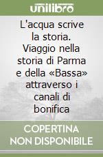 L'acqua scrive la storia. Viaggio nella storia di Parma e della «Bassa» attraverso i canali di bonifica libro