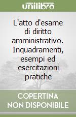 L'atto d'esame di diritto amministrativo. Inquadramenti, esempi ed esercitazioni pratiche libro