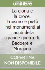 La gloria e la croce. Eroismo e pietà nei monumenti ai caduti della grande guerra di Badoere e Morgano libro