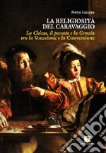 La religiosità del Caravaggio. La Chiesa, il peccato e la grazia tra la vocazione e la conversione libro