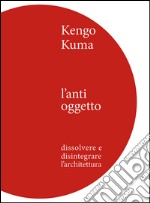 Kengo Kuma. L'anti oggetto. Dissolvere e disintegrare l'architettura libro