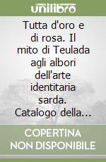 Tutta d'oro e di rosa. Il mito di Teulada agli albori dell'arte identitaria sarda. Catalogo della mostra