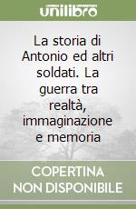 La storia di Antonio ed altri soldati. La guerra tra realtà, immaginazione e memoria libro