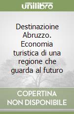 Destinazioine Abruzzo. Economia turistica di una regione che guarda al futuro libro