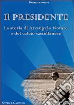 Il presidente. La storia di Arcangelo Norato e del calcio castellanese libro