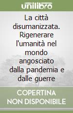 La città disumanizzata. Rigenerare l'umanità nel mondo angosciato dalla pandemia e dalle guerre libro