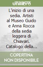 L'inizio di una sedia. Artisti al Museo Guido e Anna Rocca della sedia leggera di Chiavari. Catalogo della mostra (Chiavari,16 settembre-18 novembre 2017) libro