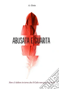 Abusata e guarita. Non c'è dolore in terra che il cielo non possa guarire libro