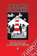 Le storie di Roberto. Raccolta delle opere vincitrici del concorso letterario Roberto Scialabba 2013-2017