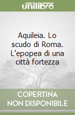 Aquileia. Lo scudo di Roma. L'epopea di una città fortezza libro