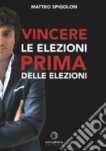 Vincere le elezioni prima delle elezioni. Come vincere le elezioni prima ancora di sapere la data del voto e aumentare il consenso in tempi di governo, lasciando ai tuoi avversari interni ed esterni solo le briciole libro