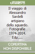 Il viaggio di Alessandro Sardelli artigiano dello sguardo. Fotografie 1974-2014. Ediz. illustrata