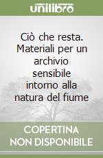Ciò che resta. Materiali per un archivio sensibile intorno alla natura del fiume libro