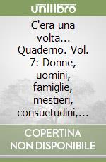 C'era una volta... Quaderno. Vol. 7: Donne, uomini, famiglie, mestieri, consuetudini, accadimenti, ambiente libro