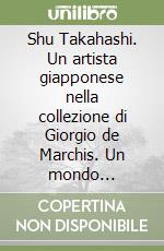Shu Takahashi. Un artista giapponese nella collezione di Giorgio de Marchis. Un mondo fluttuante tra Oriente e Occidente libro