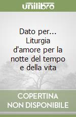 Dato per... Liturgia d'amore per la notte del tempo e della vita libro