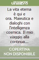 La vita eterna è qui e ora. Maieutica e dialoghi con l'intelligenza cosmica. Il mio viaggio alla continua ricerca del grande mistero libro