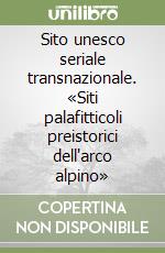 Sito unesco seriale transnazionale. «Siti palafitticoli preistorici dell'arco alpino» libro