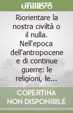 Riorientare la nostra civiltà o il nulla. Nell'epoca dell'antropocene e di continue guerre: le religioni, le scienze, le arti ci salveranno dall'estinzione? libro