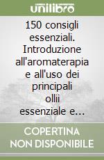 150 consigli essenziali. Introduzione all'aromaterapia e all'uso dei principali ollii essenziale e miscele