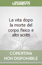 La vita dopo la morte del corpo fisico e altri scritti libro