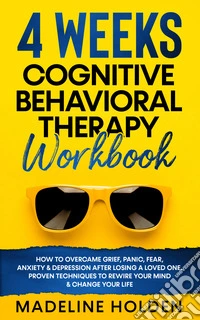 4 weeks cognitive behavioral therapy workbook. How to overcame grief, panic, fear, anxiety & depression after losing a loved one. Proven techniques to rewire your mind & change your life libro
