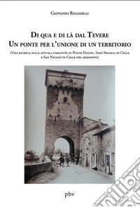 Di qua e di là dal Tevere. Un ponte per l'unione di un territorio. (Una ricerca sulle attuali comunità di Ponte Nuovo, Sant'Angelo di Celle e San Nicolò di Celle nel medioevo) libro