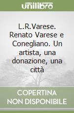 L.R.Varese. Renato Varese e Conegliano. Un artista, una donazione, una città