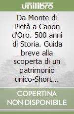 Da Monte di Pietà a Canon d'Oro. 500 anni di Storia. Guida breve alla scoperta di un patrimonio unico-Short guide to the discovery of a unique heritage