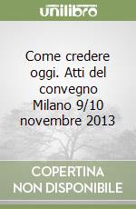 Come credere oggi. Atti del convegno Milano 9/10 novembre 2013 libro