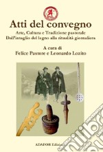 Atti del convegno. Arte, cultura e tradizione pastorale. Dall'intaglio del legno alla ritualità giornaliera. Un approccio demo-etno-antropologico dall'antichità ad oggi libro