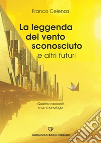 La leggenda del vento sconosciuto e altri futuri. Quattro racconti e un monologo libro
