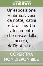 Un'esposizione «intima»: vasi da notte, catini e brocche. Un allestimento che nasce dalla ricerca, dall'ipotesi e dalla voglia di scoperta libro