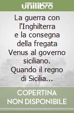 La guerra con l'Inghilterra e la consegna della fregata Venus al governo siciliano. Quando il regno di Sicilia mediava fra le grandi potenze mondiali dell'epoca libro