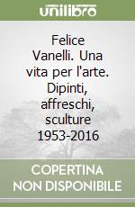 Felice Vanelli. Una vita per l'arte. Dipinti, affreschi, sculture 1953-2016 libro